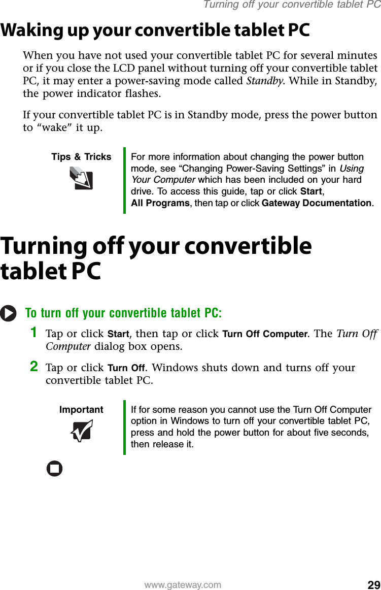 29www.gateway.comTurning off your convertible tablet PCWaking up your convertible tablet PCWhen you have not used your convertible tablet PC for several minutes or if you close the LCD panel without turning off your convertible tablet PC, it may enter a power-saving mode called Standby. While in Standby, the power indicator flashes.If your convertible tablet PC is in Standby mode, press the power button to “wake” it up.Turning off your convertible tablet PCTo turn off your convertible tablet PC:1Tap or click Start, then tap or click Turn Off Computer. The Turn Off Computer dialog box opens.2Tap or click Turn Off. Windows shuts down and turns off your convertible tablet PC.Tips &amp; Tricks For more information about changing the power button mode, see “Changing Power-Saving Settings” in Using Your Computer which has been included on your hard drive. To access this guide, tap or click Start,All Programs, then tap or click Gateway Documentation.Important If for some reason you cannot use the Turn Off Computer option in Windows to turn off your convertible tablet PC, press and hold the power button for about five seconds, then release it.