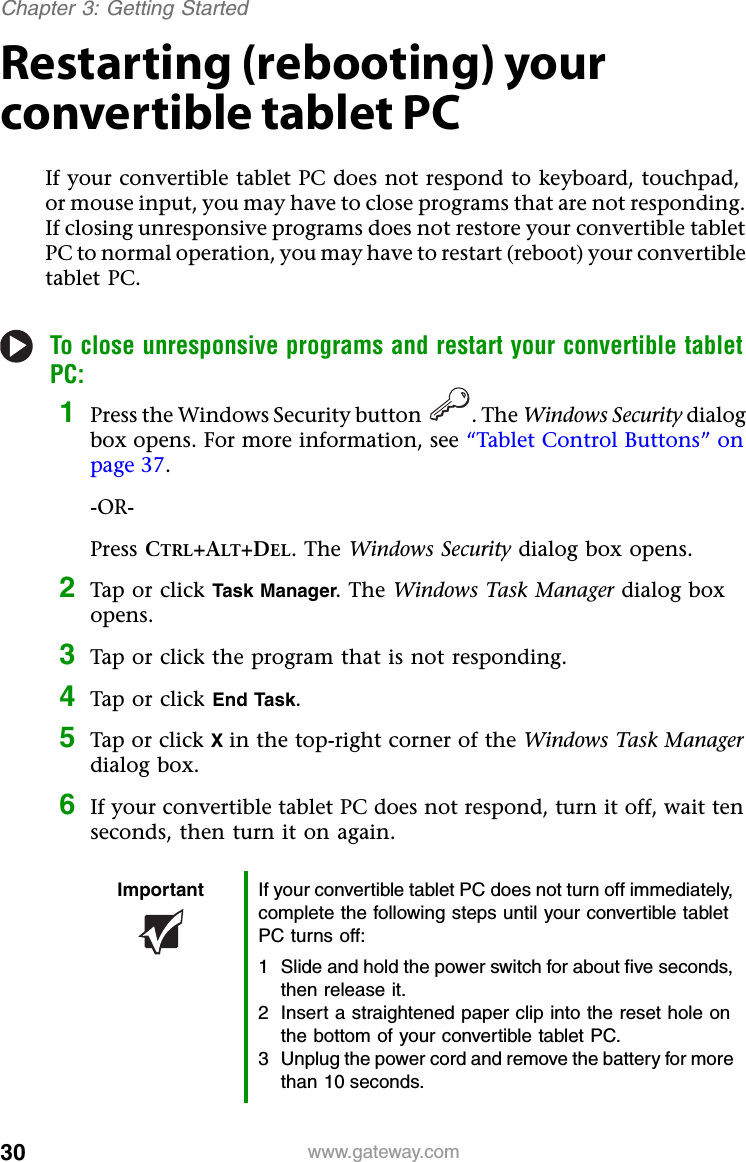 30 www.gateway.comChapter 3: Getting StartedRestarting (rebooting) your convertible tablet PCIf your convertible tablet PC does not respond to keyboard, touchpad, or mouse input, you may have to close programs that are not responding. If closing unresponsive programs does not restore your convertible tablet PC to normal operation, you may have to restart (reboot) your convertible tablet PC.To close unresponsive programs and restart your convertible tablet PC:1Press the Windows Security button . The Windows Security dialog box opens. For more information, see “Tablet Control Buttons” on page 37.-OR-Press CTRL+ALT+DEL. The Windows Security dialog box opens.2Tap or click Task Manager. The Windows Task Manager dialog box opens.3Tap or click the program that is not responding.4Tap or click End Task.5Tap or click Xin the top-right corner of the Windows Task Manager dialog box.6If your convertible tablet PC does not respond, turn it off, wait ten seconds, then turn it on again.Important If your convertible tablet PC does not turn off immediately, complete the following steps until your convertible tablet PC turns off:1 Slide and hold the power switch for about five seconds, then release it.2 Insert a straightened paper clip into the reset hole on the bottom of your convertible tablet PC.3 Unplug the power cord and remove the battery for more than 10 seconds.