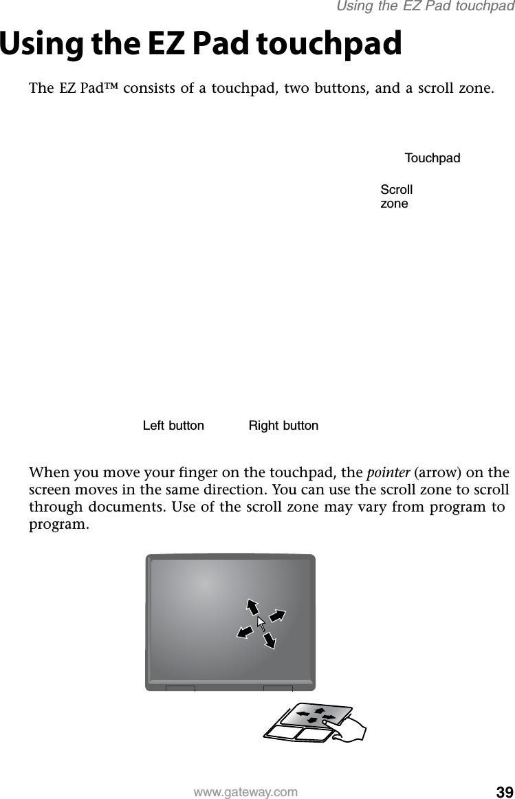 39www.gateway.comUsing the EZ Pad touchpadUsing the EZ Pad touchpadThe EZ Pad™ consists of a touchpad, two buttons, and a scroll zone.When you move your finger on the touchpad, the pointer (arrow) on the screen moves in the same direction. You can use the scroll zone to scroll through documents. Use of the scroll zone may vary from program to program.TouchpadLeft button Right buttonScroll zone