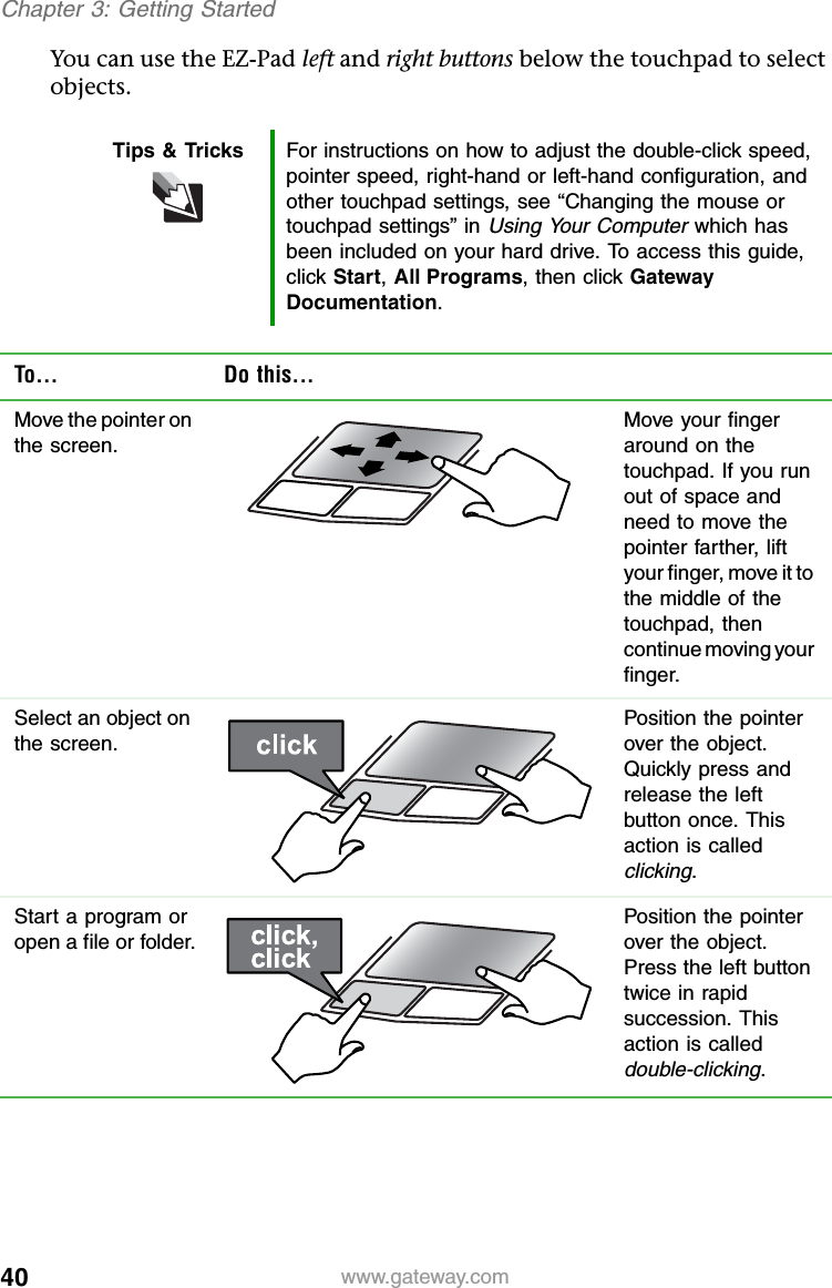 40 www.gateway.comChapter 3: Getting StartedYou can use the EZ-Pad left and right buttons below the touchpad to select objects.Tips &amp; Tricks For instructions on how to adjust the double-click speed, pointer speed, right-hand or left-hand configuration, and other touchpad settings, see “Changing the mouse or touchpad settings” in Using Your Computer which has been included on your hard drive. To access this guide, click Start,All Programs, then click Gateway Documentation.To... Do this...Move the pointer on the screen.Move your finger around on the touchpad. If you run out of space and need to move the pointer farther, lift your finger, move it to the middle of the touchpad, then continue moving your finger.Select an object on the screen.Position the pointer over the object. Quickly press and release the left button once. This action is called clicking.Start a program or open a file or folder.Position the pointer over the object. Press the left button twice in rapid succession. This action is called double-clicking.