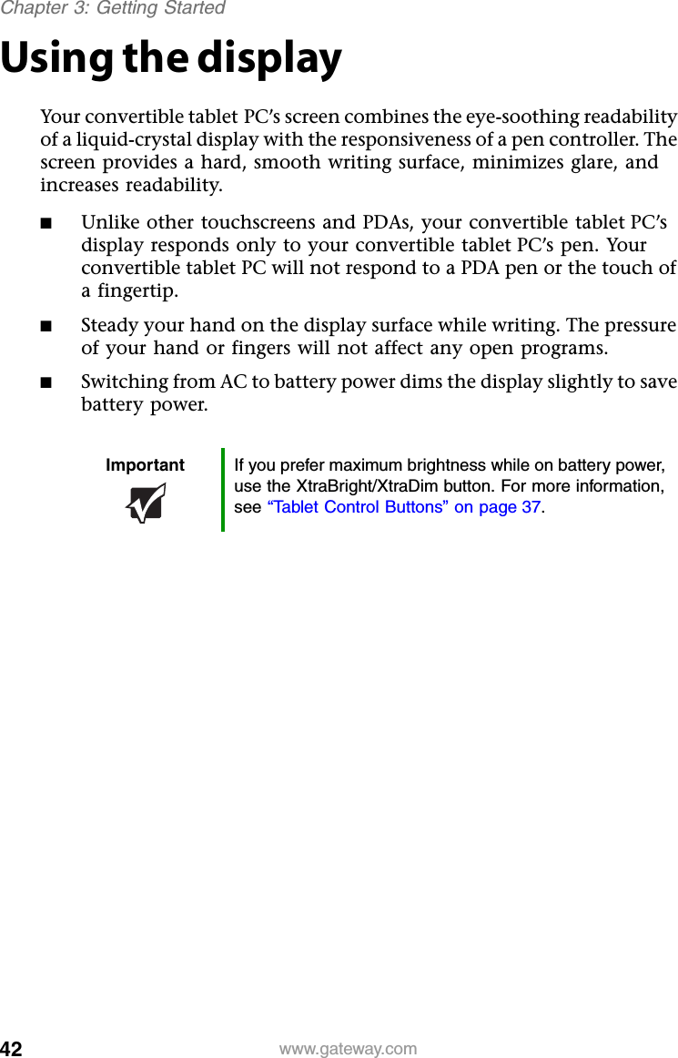 42 www.gateway.comChapter 3: Getting StartedUsing the displayYour convertible tablet PC’s screen combines the eye-soothing readability of a liquid-crystal display with the responsiveness of a pen controller. The screen provides a hard, smooth writing surface, minimizes glare, and increases readability.■Unlike other touchscreens and PDAs, your convertible tablet PC’s display responds only to your convertible tablet PC’s pen. Your convertible tablet PC will not respond to a PDA pen or the touch of a fingertip.■Steady your hand on the display surface while writing. The pressure of your hand or fingers will not affect any open programs.■Switching from AC to battery power dims the display slightly to save battery power.Important If you prefer maximum brightness while on battery power, use the XtraBright/XtraDim button. For more information, see “Tablet Control Buttons” on page 37.