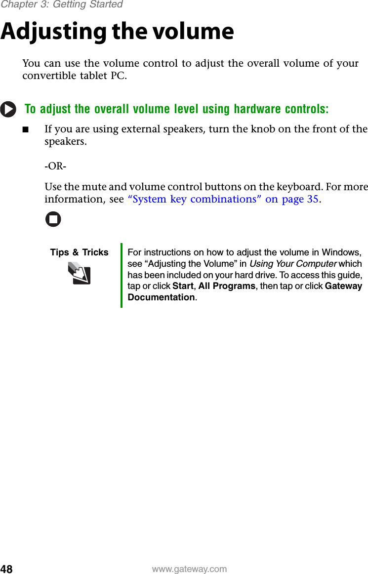 48 www.gateway.comChapter 3: Getting StartedAdjusting the volumeYou can use the volume control to adjust the overall volume of your convertible tablet PC.To adjust the overall volume level using hardware controls:■If you are using external speakers, turn the knob on the front of the speakers.-OR-Use the mute and volume control buttons on the keyboard. For more information, see “System key combinations” on page 35.Tips &amp; Tricks For instructions on how to adjust the volume in Windows, see “Adjusting the Volume” in Using Your Computer which has been included on your hard drive. To access this guide, tap or click Start,All Programs, then tap or click Gateway Documentation.