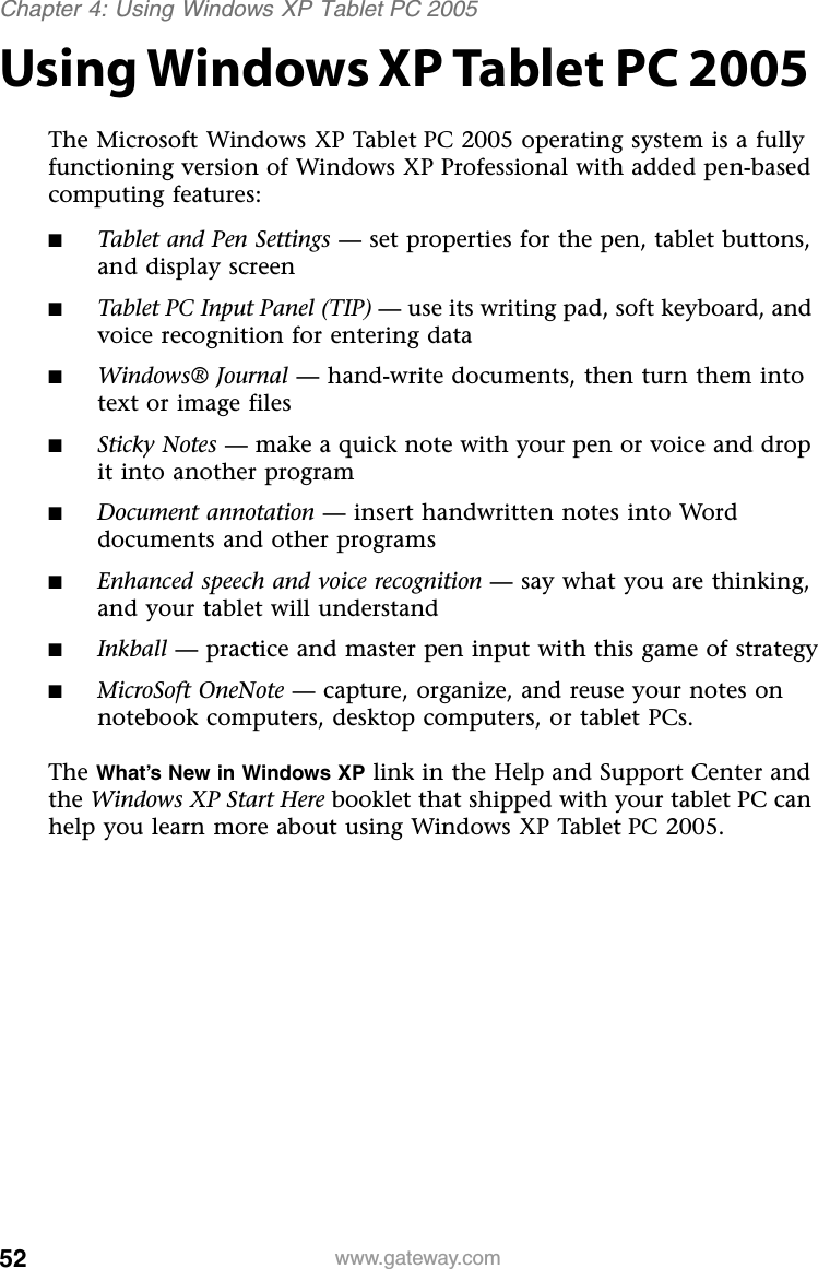 52 www.gateway.comChapter 4: Using Windows XP Tablet PC 2005Using Windows XP Tablet PC 2005The Microsoft Windows XP Tablet PC 2005 operating system is a fully functioning version of Windows XP Professional with added pen-based computing features:■Tablet and Pen Settings — set properties for the pen, tablet buttons, and display screen■Tablet PC Input Panel (TIP) — use its writing pad, soft keyboard, and voice recognition for entering data■Windows® Journal — hand-write documents, then turn them into text or image files■Sticky Notes — make a quick note with your pen or voice and drop it into another program■Document annotation — insert handwritten notes into Word documents and other programs■Enhanced speech and voice recognition — say what you are thinking, and your tablet will understand■Inkball — practice and master pen input with this game of strategy■MicroSoft OneNote — capture, organize, and reuse your notes on notebook computers, desktop computers, or tablet PCs.The What’s New in Windows XP link in the Help and Support Center and the Windows XP Start Here booklet that shipped with your tablet PC can help you learn more about using Windows XP Tablet PC 2005.