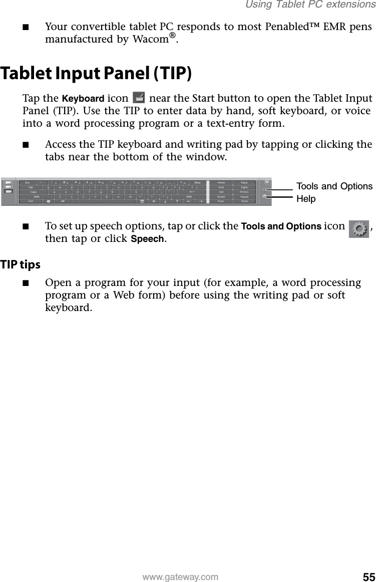 55www.gateway.comUsing Tablet PC extensions■Your convertible tablet PC responds to most Penabled™ EMR pens manufactured by Wacom®.Tablet Input Panel (TIP)Tap the Keyboard icon  near the Start button to open the Tablet Input Panel (TIP). Use the TIP to enter data by hand, soft keyboard, or voice into a word processing program or a text-entry form.■Access the TIP keyboard and writing pad by tapping or clicking the tabs near the bottom of the window.■To set up speech options, tap or click the Tools and Options icon , then tap or click Speech.TIP tips■Open a program for your input (for example, a word processing program or a Web form) before using the writing pad or soft keyboard.Tools and OptionsHelp