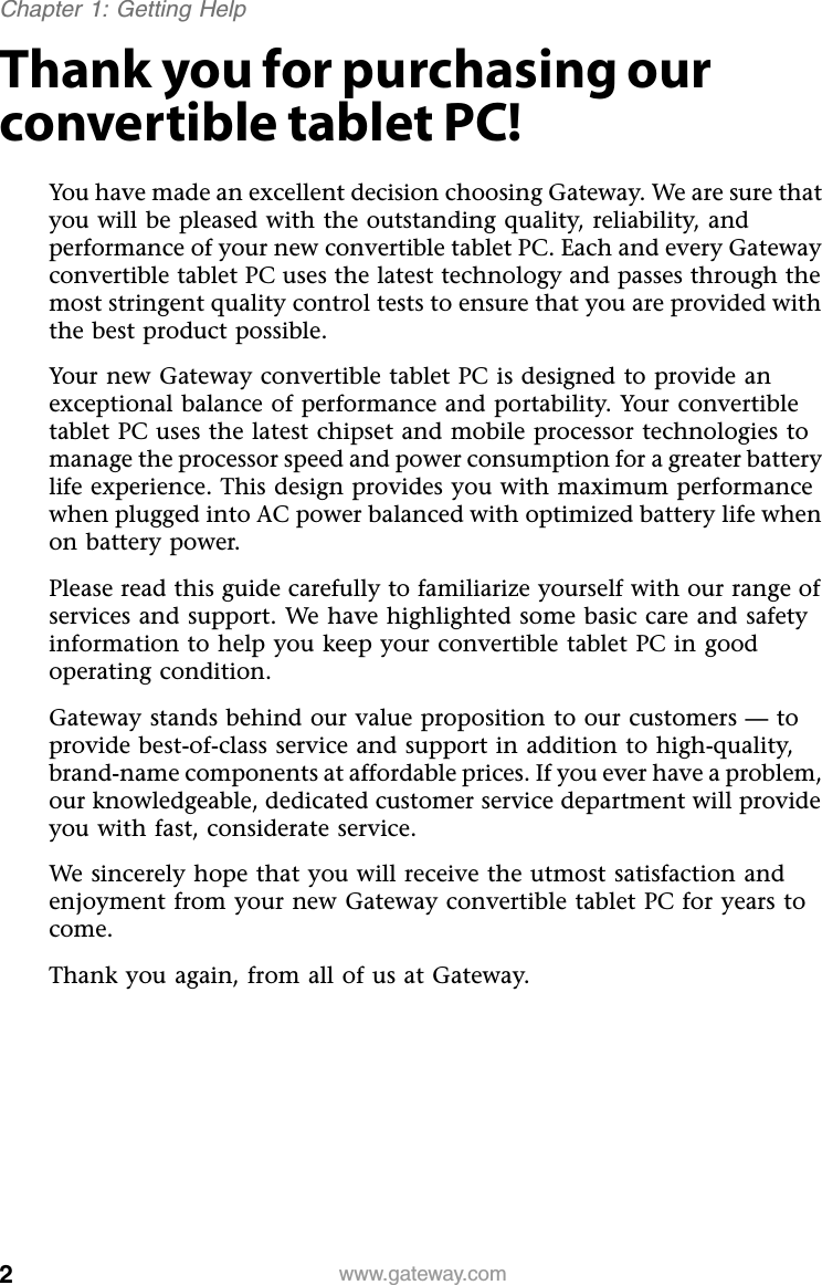 2www.gateway.comChapter 1: Getting HelpThank you for purchasing our convertible tablet PC!You have made an excellent decision choosing Gateway. We are sure that you will be pleased with the outstanding quality, reliability, and performance of your new convertible tablet PC. Each and every Gateway convertible tablet PC uses the latest technology and passes through the most stringent quality control tests to ensure that you are provided with the best product possible.Your new Gateway convertible tablet PC is designed to provide an exceptional balance of performance and portability. Your convertible tablet PC uses the latest chipset and mobile processor technologies to manage the processor speed and power consumption for a greater battery life experience. This design provides you with maximum performance when plugged into AC power balanced with optimized battery life when on battery power.Please read this guide carefully to familiarize yourself with our range of services and support. We have highlighted some basic care and safety information to help you keep your convertible tablet PC in good operating condition.Gateway stands behind our value proposition to our customers — to provide best-of-class service and support in addition to high-quality, brand-name components at affordable prices. If you ever have a problem, our knowledgeable, dedicated customer service department will provide you with fast, considerate service.We sincerely hope that you will receive the utmost satisfaction and enjoyment from your new Gateway convertible tablet PC for years to come.Thank you again, from all of us at Gateway.