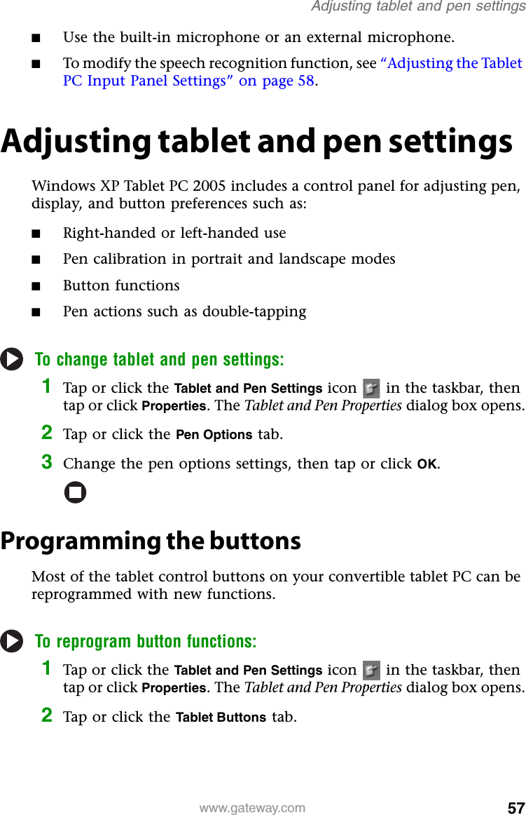 57www.gateway.comAdjusting tablet and pen settings■Use the built-in microphone or an external microphone.■To modify the speech recognition function, see “Adjusting the Tablet PC Input Panel Settings” on page 58.Adjusting tablet and pen settingsWindows XP Tablet PC 2005 includes a control panel for adjusting pen, display, and button preferences such as:■Right-handed or left-handed use■Pen calibration in portrait and landscape modes■Button functions■Pen actions such as double-tappingTo change tablet and pen settings:1Tap or click the Tablet and Pen Settings icon   in the taskbar, then tap or click Properties. The Tablet and Pen Properties dialog box opens.2Tap or click the Pen Options tab.3Change the pen options settings, then tap or click OK.Programming the buttonsMost of the tablet control buttons on your convertible tablet PC can be reprogrammed with new functions.To reprogram button functions:1Tap or click the Tablet and Pen Settings icon   in the taskbar, then tap or click Properties. The Tablet and Pen Properties dialog box opens.2Tap or click the Tablet Buttons tab.