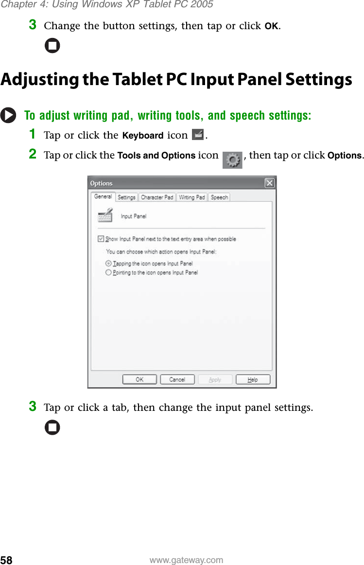 58 www.gateway.comChapter 4: Using Windows XP Tablet PC 20053Change the button settings, then tap or click OK.Adjusting the Tablet PC Input Panel SettingsTo adjust writing pad, writing tools, and speech settings:1Tap or click the Keyboard icon .2Tap or click the Tools and Options icon , then tap or click Options.3Tap or click a tab, then change the input panel settings.