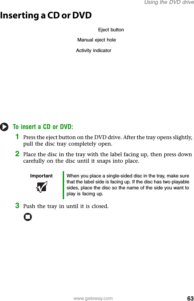 63www.gateway.comUsing the DVD driveInserting a CD or DVDTo insert a CD or DVD:1Press the eject button on the DVD drive. After the tray opens slightly, pull the disc tray completely open.2Place the disc in the tray with the label facing up, then press down carefully on the disc until it snaps into place.3Push the tray in until it is closed.Important When you place a single-sided disc in the tray, make sure that the label side is facing up. If the disc has two playable sides, place the disc so the name of the side you want to play is facing up.Activity indicatorManual eject holeEject button