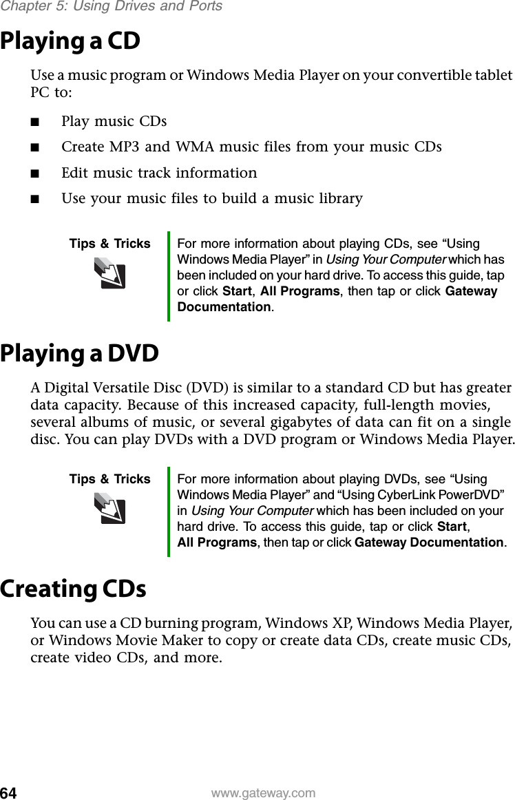 64 www.gateway.comChapter 5: Using Drives and PortsPlaying a CDUse a music program or Windows Media Player on your convertible tablet PC to:■Play music CDs■Create MP3 and WMA music files from your music CDs■Edit music track information■Use your music files to build a music libraryPlaying a DVDA Digital Versatile Disc (DVD) is similar to a standard CD but has greater data capacity. Because of this increased capacity, full-length movies, several albums of music, or several gigabytes of data can fit on a single disc. You can play DVDs with a DVD program or Windows Media Player.Creating CDsYou can use a CD burning program, Windows XP, Windows Media Player, or Windows Movie Maker to copy or create data CDs, create music CDs, create video CDs, and more.Tips &amp; Tricks For more information about playing CDs, see “Using Windows Media Player” in Using Your Computer which has been included on your hard drive. To access this guide, tap or click Start,All Programs, then tap or click Gateway Documentation.Tips &amp; Tricks For more information about playing DVDs, see “Using Windows Media Player” and “Using CyberLink PowerDVD” inUsing Your Computer which has been included on your hard drive. To access this guide, tap or click Start,All Programs, then tap or click Gateway Documentation.