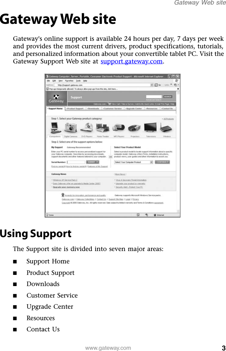 3www.gateway.comGateway Web siteGateway Web siteGateway&apos;s online support is available 24 hours per day, 7 days per week and provides the most current drivers, product specifications, tutorials, and personalized information about your convertible tablet PC. Visit the Gateway Support Web site at support.gateway.com.Using SupportThe Support site is divided into seven major areas:■Support Home■Product Support■Downloads■Customer Service■Upgrade Center■Resources■Contact Us