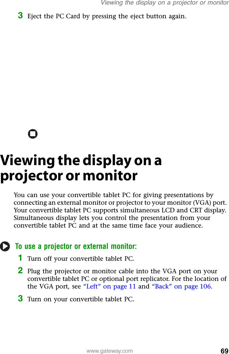 69www.gateway.comViewing the display on a projector or monitor3Eject the PC Card by pressing the eject button again.Viewing the display on a projector or monitorYou can use your convertible tablet PC for giving presentations by connecting an external monitor or projector to your monitor (VGA) port. Your convertible tablet PC supports simultaneous LCD and CRT display. Simultaneous display lets you control the presentation from your convertible tablet PC and at the same time face your audience.To use a projector or external monitor:1Turn off your convertible tablet PC.2Plug the projector or monitor cable into the VGA port on your convertible tablet PC or optional port replicator. For the location of the VGA port, see “Left” on page 11 and “Back” on page 106.3Turn on your convertible tablet PC.