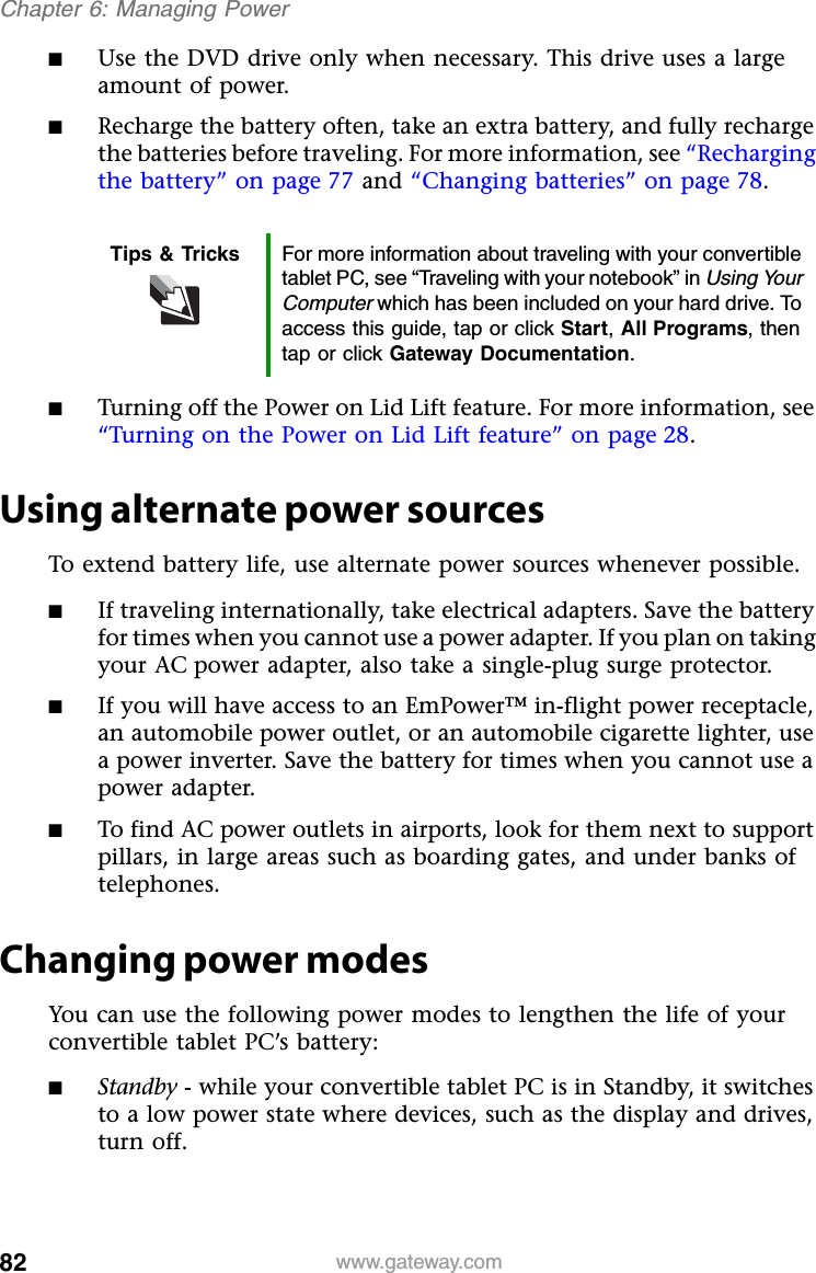 82 www.gateway.comChapter 6: Managing Power■Use the DVD drive only when necessary. This drive uses a large amount of power.■Recharge the battery often, take an extra battery, and fully recharge the batteries before traveling. For more information, see “Recharging the battery” on page 77 and “Changing batteries” on page 78.■Turning off the Power on Lid Lift feature. For more information, see “Turning on the Power on Lid Lift feature” on page 28.Using alternate power sourcesTo extend battery life, use alternate power sources whenever possible.■If traveling internationally, take electrical adapters. Save the battery for times when you cannot use a power adapter. If you plan on taking your AC power adapter, also take a single-plug surge protector.■If you will have access to an EmPower™ in-flight power receptacle, an automobile power outlet, or an automobile cigarette lighter, use a power inverter. Save the battery for times when you cannot use a power adapter.■To find AC power outlets in airports, look for them next to support pillars, in large areas such as boarding gates, and under banks of telephones.Changing power modesYou can use the following power modes to lengthen the life of your convertible tablet PC’s battery:■Standby - while your convertible tablet PC is in Standby, it switches to a low power state where devices, such as the display and drives, turn off.Tips &amp; Tricks For more information about traveling with your convertible tablet PC, see “Traveling with your notebook” in Using Your Computer which has been included on your hard drive. To access this guide, tap or click Start,All Programs, then tap or click Gateway Documentation.