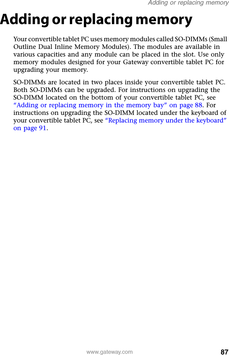 87www.gateway.comAdding or replacing memoryAdding or replacing memoryYour convertible tablet PC uses memory modules called SO-DIMMs (Small Outline Dual Inline Memory Modules). The modules are available in various capacities and any module can be placed in the slot. Use only memory modules designed for your Gateway convertible tablet PC for upgrading your memory.SO-DIMMs are located in two places inside your convertible tablet PC. Both SO-DIMMs can be upgraded. For instructions on upgrading the SO-DIMM located on the bottom of your convertible tablet PC, see “Adding or replacing memory in the memory bay” on page 88. For instructions on upgrading the SO-DIMM located under the keyboard of your convertible tablet PC, see “Replacing memory under the keyboard” on page 91.