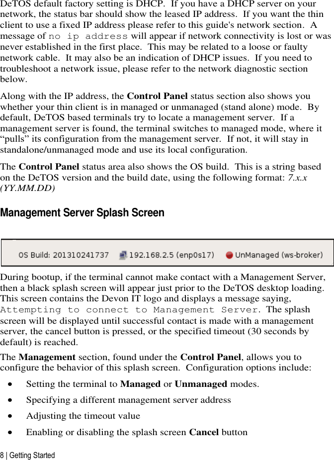 8 | Getting Started DeTOS default factory setting is DHCP.  If you have a DHCP server on your network, the status bar should show the leased IP address.  If you want the thin client to use a fixed IP address please refer to this guide&apos;s network section.  A message of no ip address will appear if network connectivity is lost or was never established in the first place.  This may be related to a loose or faulty network cable.  It may also be an indication of DHCP issues.  If you need to troubleshoot a network issue, please refer to the network diagnostic section below. Along with the IP address, the Control Panel status section also shows you whether your thin client is in managed or unmanaged (stand alone) mode.  By default, DeTOS based terminals try to locate a management server.  If a management server is found, the terminal switches to managed mode, where it “pulls” its configuration from the management server.  If not, it will stay in standalone/unmanaged mode and use its local configuration. The Control Panel status area also shows the OS build.  This is a string based on the DeTOS version and the build date, using the following format: 7.x.x (YY.MM.DD) Management Server Splash Screen   During bootup, if the terminal cannot make contact with a Management Server, then a black splash screen will appear just prior to the DeTOS desktop loading.  This screen contains the Devon IT logo and displays a message saying, Attempting to connect to Management Server.  The splash screen will be displayed until successful contact is made with a management server, the cancel button is pressed, or the specified timeout (30 seconds by default) is reached. The Management section, found under the Control Panel, allows you to configure the behavior of this splash screen.  Configuration options include:  Setting the terminal to Managed or Unmanaged modes.  Specifying a different management server address  Adjusting the timeout value  Enabling or disabling the splash screen Cancel button 