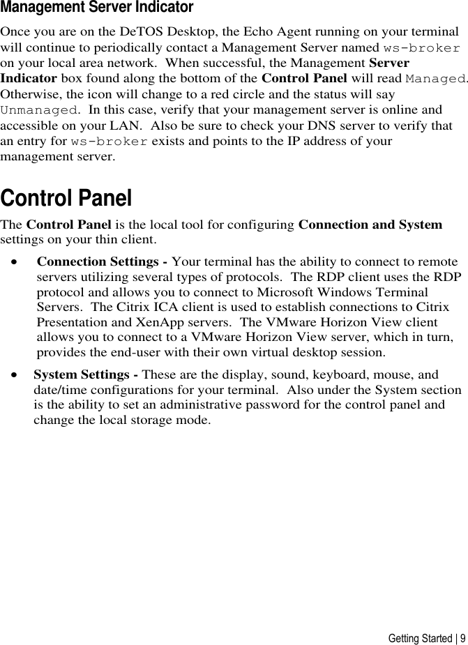 Getting Started | 9 Management Server Indicator Once you are on the DeTOS Desktop, the Echo Agent running on your terminal will continue to periodically contact a Management Server named ws-broker on your local area network.  When successful, the Management Server Indicator box found along the bottom of the Control Panel will read Managed. Otherwise, the icon will change to a red circle and the status will say Unmanaged.  In this case, verify that your management server is online and accessible on your LAN.  Also be sure to check your DNS server to verify that an entry for ws-broker exists and points to the IP address of your management server.  Control Panel The Control Panel is the local tool for configuring Connection and System settings on your thin client.   Connection Settings - Your terminal has the ability to connect to remote servers utilizing several types of protocols.  The RDP client uses the RDP protocol and allows you to connect to Microsoft Windows Terminal Servers.  The Citrix ICA client is used to establish connections to Citrix Presentation and XenApp servers.  The VMware Horizon View client allows you to connect to a VMware Horizon View server, which in turn, provides the end-user with their own virtual desktop session.   System Settings - These are the display, sound, keyboard, mouse, and date/time configurations for your terminal.  Also under the System section is the ability to set an administrative password for the control panel and change the local storage mode.     