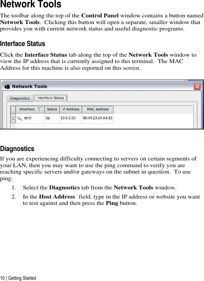 10 | Getting Started Network Tools The toolbar along the top of the Control Panel window contains a button named Network Tools.  Clicking this button will open a separate, smaller window that provides you with current network status and useful diagnostic programs.  Interface Status Click the Interface Status tab along the top of the Network Tools window to view the IP address that is currently assigned to this terminal.  The MAC Address for this machine is also reported on this screen.  Diagnostics  If you are experiencing difficulty connecting to servers on certain segments of your LAN, then you may want to use the ping command to verify you are reaching specific servers and/or gateways on the subnet in question.  To use ping:  1. Select the Diagnostics tab from the Network Tools window.   2. In the Host Address field, type in the IP address or website you want to test against and then press the Ping button. 