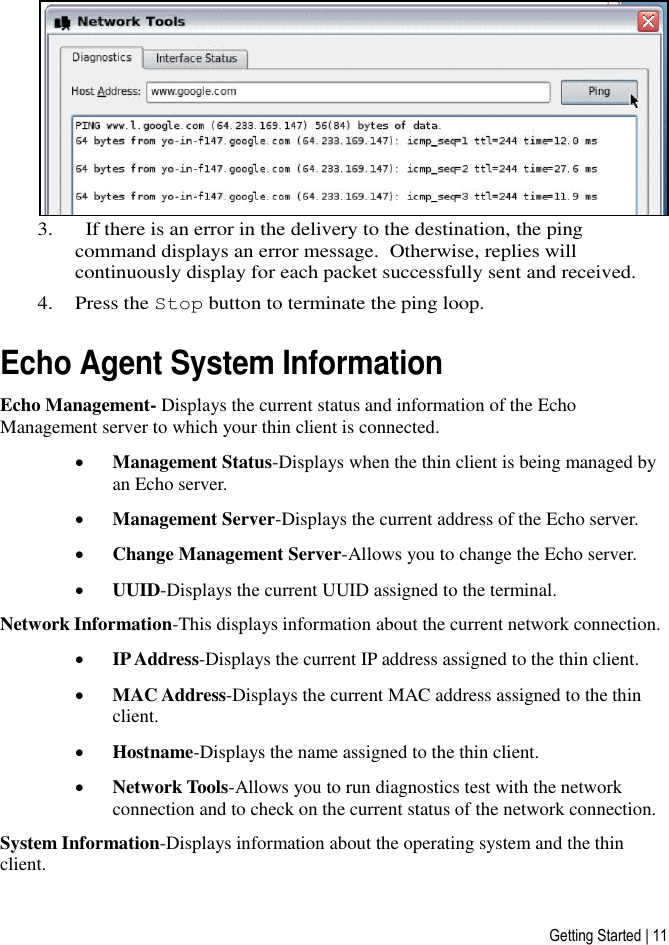 Getting Started | 11  3.   If there is an error in the delivery to the destination, the ping command displays an error message.  Otherwise, replies will continuously display for each packet successfully sent and received.   4. Press the Stop button to terminate the ping loop.  Echo Agent System Information Echo Management- Displays the current status and information of the Echo Management server to which your thin client is connected.   Management Status-Displays when the thin client is being managed by an Echo server.  Management Server-Displays the current address of the Echo server.  Change Management Server-Allows you to change the Echo server.  UUID-Displays the current UUID assigned to the terminal. Network Information-This displays information about the current network connection.  IP Address-Displays the current IP address assigned to the thin client.  MAC Address-Displays the current MAC address assigned to the thin client.  Hostname-Displays the name assigned to the thin client.  Network Tools-Allows you to run diagnostics test with the network connection and to check on the current status of the network connection. System Information-Displays information about the operating system and the thin client.  