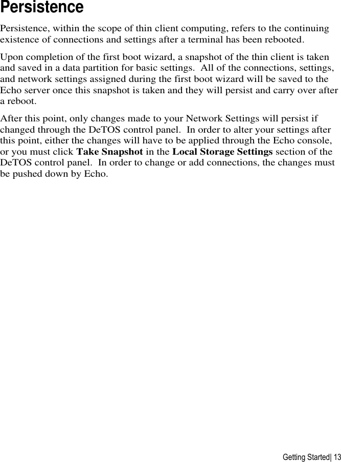  Getting Started| 13 Persistence Persistence, within the scope of thin client computing, refers to the continuing existence of connections and settings after a terminal has been rebooted. Upon completion of the first boot wizard, a snapshot of the thin client is taken and saved in a data partition for basic settings.  All of the connections, settings, and network settings assigned during the first boot wizard will be saved to the Echo server once this snapshot is taken and they will persist and carry over after a reboot. After this point, only changes made to your Network Settings will persist if changed through the DeTOS control panel.  In order to alter your settings after this point, either the changes will have to be applied through the Echo console, or you must click Take Snapshot in the Local Storage Settings section of the DeTOS control panel.  In order to change or add connections, the changes must be pushed down by Echo.  