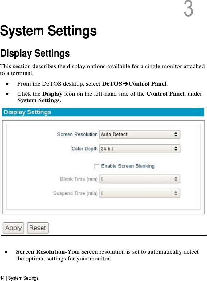 14 | System Settings 3   3  System Settings Display Settings This section describes the display options available for a single monitor attached to a terminal.  From the DeTOS desktop, select DeTOSControl Panel.  Click the Display icon on the left-hand side of the Control Panel, under System Settings.    Screen Resolution-Your screen resolution is set to automatically detect the optimal settings for your monitor.  