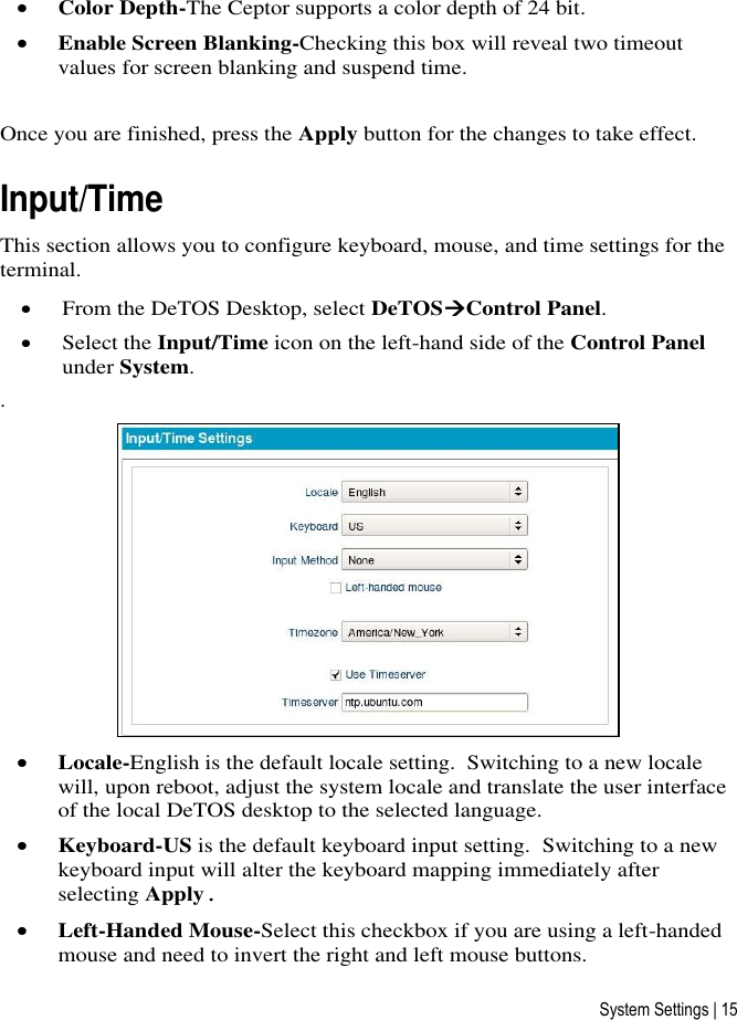 System Settings | 15  Color Depth-The Ceptor supports a color depth of 24 bit.  Enable Screen Blanking-Checking this box will reveal two timeout values for screen blanking and suspend time.  Once you are finished, press the Apply button for the changes to take effect.  Input/Time This section allows you to configure keyboard, mouse, and time settings for the terminal.  From the DeTOS Desktop, select DeTOSControl Panel.  Select the Input/Time icon on the left-hand side of the Control Panel under System. .   Locale-English is the default locale setting.  Switching to a new locale will, upon reboot, adjust the system locale and translate the user interface of the local DeTOS desktop to the selected language.  Keyboard-US is the default keyboard input setting.  Switching to a new keyboard input will alter the keyboard mapping immediately after selecting Apply.   Left-Handed Mouse-Select this checkbox if you are using a left-handed mouse and need to invert the right and left mouse buttons. 