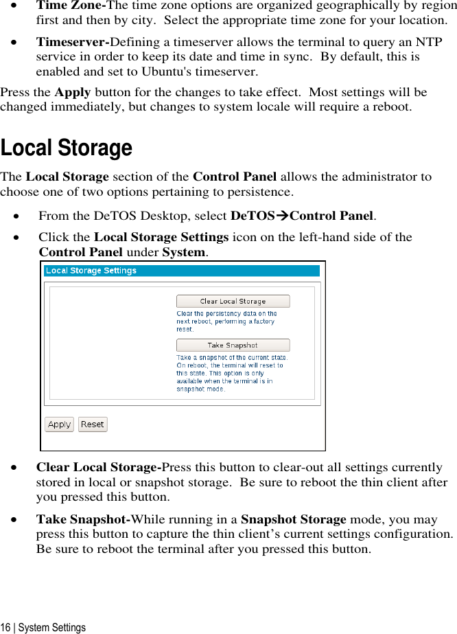 16 | System Settings  Time Zone-The time zone options are organized geographically by region first and then by city.  Select the appropriate time zone for your location.  Timeserver-Defining a timeserver allows the terminal to query an NTP service in order to keep its date and time in sync.  By default, this is enabled and set to Ubuntu&apos;s timeserver. Press the Apply button for the changes to take effect.  Most settings will be changed immediately, but changes to system locale will require a reboot. Local Storage The Local Storage section of the Control Panel allows the administrator to choose one of two options pertaining to persistence.   From the DeTOS Desktop, select DeTOSControl Panel.  Click the Local Storage Settings icon on the left-hand side of the Control Panel under System.   Clear Local Storage-Press this button to clear-out all settings currently stored in local or snapshot storage.  Be sure to reboot the thin client after you pressed this button.  Take Snapshot-While running in a Snapshot Storage mode, you may press this button to capture the thin client’s current settings configuration.  Be sure to reboot the terminal after you pressed this button.   