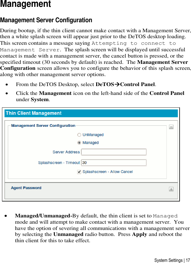 System Settings | 17 Management Management Server Configuration During bootup, if the thin client cannot make contact with a Management Server, then a white splash screen will appear just prior to the DeTOS desktop loading. This screen contains a message saying Attempting to connect to Management Server.  The splash screen will be displayed until successful contact is made with a management server, the cancel button is pressed, or the specified timeout (30 seconds by default) is reached.  The Management Server Configuration screen allows you to configure the behavior of this splash screen, along with other management server options.  From the DeTOS Desktop, select DeTOSControl Panel.  Click the Management icon on the left-hand side of the Control Panel under System.   Managed/Unmanaged-By default, the thin client is set to Managed mode and will attempt to make contact with a management server.  You have the option of severing all communications with a management server by selecting the Unmanaged radio button.  Press Apply and reboot the thin client for this to take effect. 