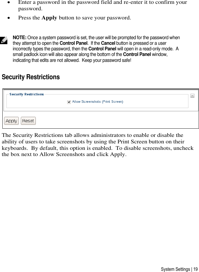 System Settings | 19  Enter a password in the password field and re-enter it to confirm your password.  Press the Apply button to save your password.   NOTE: Once a system password is set, the user will be prompted for the password when they attempt to open the Control Panel.  If the Cancel button is pressed or a user incorrectly types the password, then the Control Panel will open in a read-only mode.  A small padlock icon will also appear along the bottom of the Control Panel window, indicating that edits are not allowed.  Keep your password safe! Security Restrictions  The Security Restrictions tab allows administrators to enable or disable the ability of users to take screenshots by using the Print Screen button on their keyboards.  By default, this option is enabled.  To disable screenshots, uncheck the box next to Allow Screenshots and click Apply.      