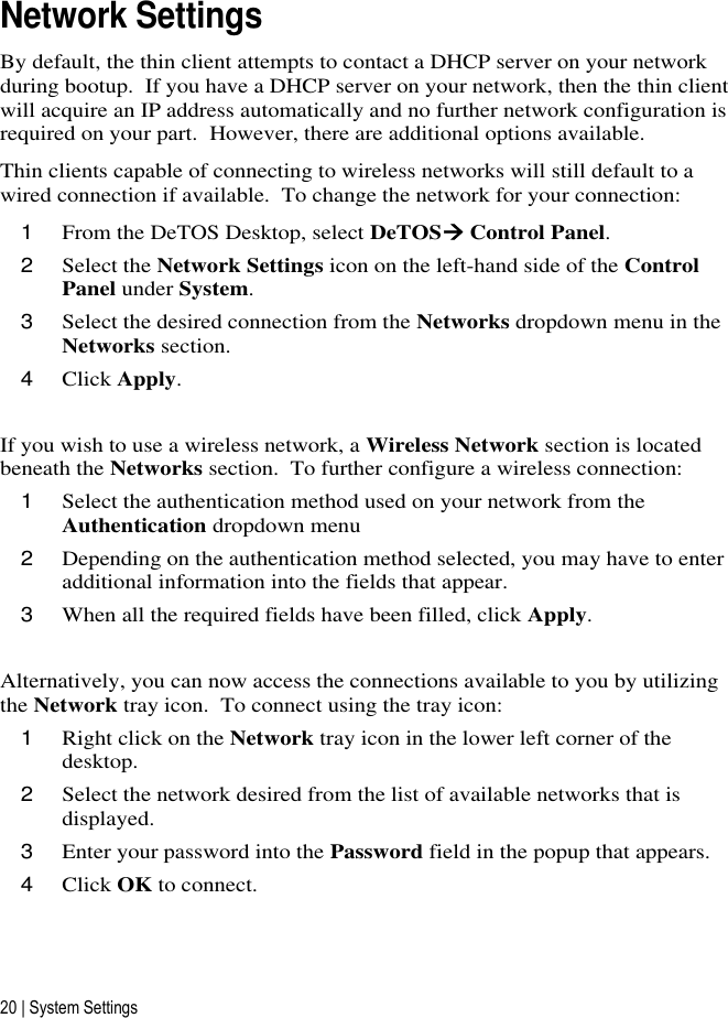 20 | System Settings Network Settings By default, the thin client attempts to contact a DHCP server on your network during bootup.  If you have a DHCP server on your network, then the thin client will acquire an IP address automatically and no further network configuration is required on your part.  However, there are additional options available. Thin clients capable of connecting to wireless networks will still default to a wired connection if available.  To change the network for your connection: 1 From the DeTOS Desktop, select DeTOS Control Panel. 2 Select the Network Settings icon on the left-hand side of the Control Panel under System. 3 Select the desired connection from the Networks dropdown menu in the Networks section. 4 Click Apply.  If you wish to use a wireless network, a Wireless Network section is located beneath the Networks section.  To further configure a wireless connection: 1 Select the authentication method used on your network from the Authentication dropdown menu 2 Depending on the authentication method selected, you may have to enter additional information into the fields that appear. 3 When all the required fields have been filled, click Apply.  Alternatively, you can now access the connections available to you by utilizing the Network tray icon.  To connect using the tray icon: 1 Right click on the Network tray icon in the lower left corner of the desktop. 2 Select the network desired from the list of available networks that is displayed. 3 Enter your password into the Password field in the popup that appears. 4 Click OK to connect.  