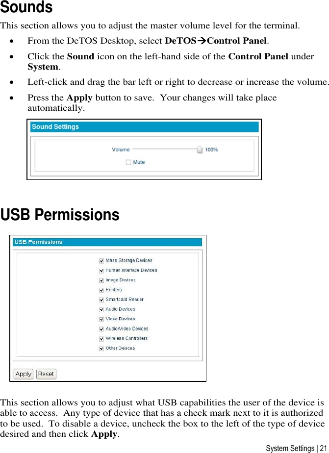 System Settings | 21 Sounds This section allows you to adjust the master volume level for the terminal.  From the DeTOS Desktop, select DeTOSControl Panel.  Click the Sound icon on the left-hand side of the Control Panel under System.  Left-click and drag the bar left or right to decrease or increase the volume.  Press the Apply button to save.  Your changes will take place automatically.   USB Permissions  This section allows you to adjust what USB capabilities the user of the device is able to access.  Any type of device that has a check mark next to it is authorized to be used.  To disable a device, uncheck the box to the left of the type of device desired and then click Apply.