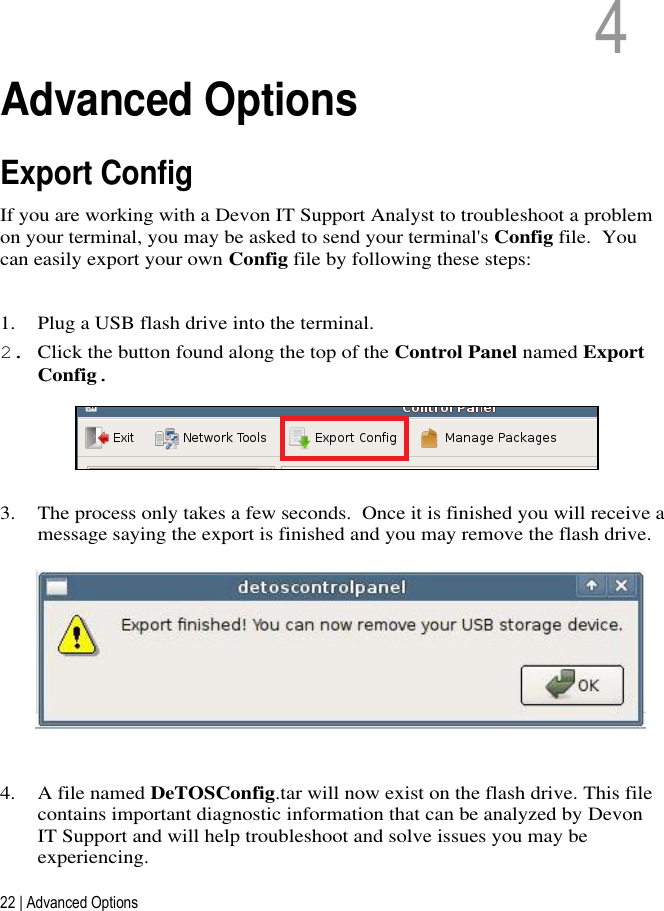 22 | Advanced Options   4   4  Advanced Options Export Config If you are working with a Devon IT Support Analyst to troubleshoot a problem on your terminal, you may be asked to send your terminal&apos;s Config file.  You can easily export your own Config file by following these steps:  1. Plug a USB flash drive into the terminal. 2. Click the button found along the top of the Control Panel named Export Config.  3. The process only takes a few seconds.  Once it is finished you will receive a message saying the export is finished and you may remove the flash drive.  4. A file named DeTOSConfig.tar will now exist on the flash drive. This file contains important diagnostic information that can be analyzed by Devon IT Support and will help troubleshoot and solve issues you may be experiencing. 