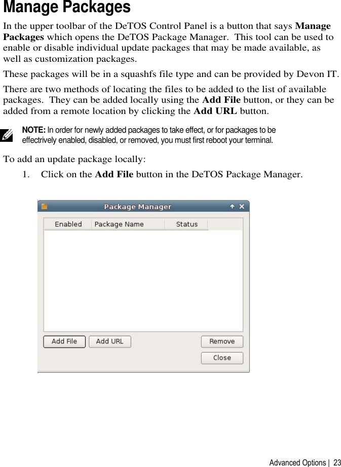 Advanced Options |  23 Manage Packages  In the upper toolbar of the DeTOS Control Panel is a button that says Manage Packages which opens the DeTOS Package Manager.  This tool can be used to enable or disable individual update packages that may be made available, as well as customization packages.   These packages will be in a squashfs file type and can be provided by Devon IT. There are two methods of locating the files to be added to the list of available packages.  They can be added locally using the Add File button, or they can be added from a remote location by clicking the Add URL button.    NOTE: In order for newly added packages to take effect, or for packages to be effectrively enabled, disabled, or removed, you must first reboot your terminal. To add an update package locally: 1. Click on the Add File button in the DeTOS Package Manager.  