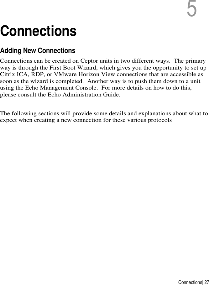  Connections| 27 5   5  Connections Adding New Connections Connections can be created on Ceptor units in two different ways.  The primary way is through the First Boot Wizard, which gives you the opportunity to set up Citrix ICA, RDP, or VMware Horizon View connections that are accessible as soon as the wizard is completed.  Another way is to push them down to a unit using the Echo Management Console.  For more details on how to do this, please consult the Echo Administration Guide.  The following sections will provide some details and explanations about what to expect when creating a new connection for these various protocols        