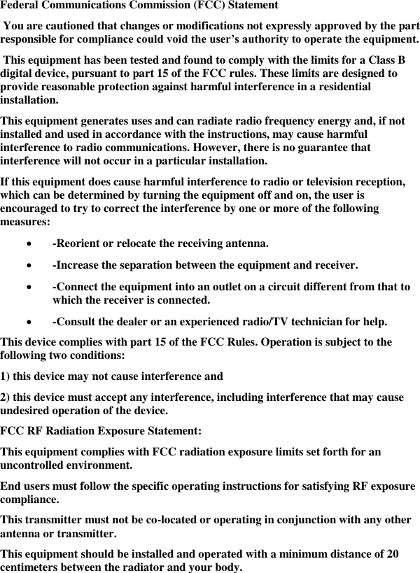   Federal Communications Commission (FCC) Statement  You are cautioned that changes or modifications not expressly approved by the part responsible for compliance could void the user’s authority to operate the equipment.  This equipment has been tested and found to comply with the limits for a Class B digital device, pursuant to part 15 of the FCC rules. These limits are designed to provide reasonable protection against harmful interference in a residential installation. This equipment generates uses and can radiate radio frequency energy and, if not installed and used in accordance with the instructions, may cause harmful interference to radio communications. However, there is no guarantee that interference will not occur in a particular installation. If this equipment does cause harmful interference to radio or television reception, which can be determined by turning the equipment off and on, the user is encouraged to try to correct the interference by one or more of the following measures:  -Reorient or relocate the receiving antenna.  -Increase the separation between the equipment and receiver.  -Connect the equipment into an outlet on a circuit different from that to which the receiver is connected.  -Consult the dealer or an experienced radio/TV technician for help. This device complies with part 15 of the FCC Rules. Operation is subject to the following two conditions:  1) this device may not cause interference and 2) this device must accept any interference, including interference that may cause undesired operation of the device. FCC RF Radiation Exposure Statement: This equipment complies with FCC radiation exposure limits set forth for an uncontrolled environment.  End users must follow the specific operating instructions for satisfying RF exposure compliance.  This transmitter must not be co-located or operating in conjunction with any other antenna or transmitter. This equipment should be installed and operated with a minimum distance of 20 centimeters between the radiator and your body.  