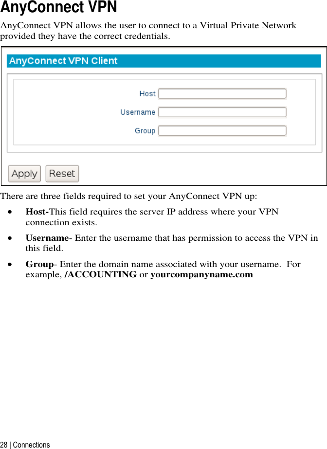 28 | Connections   AnyConnect VPN AnyConnect VPN allows the user to connect to a Virtual Private Network provided they have the correct credentials.  There are three fields required to set your AnyConnect VPN up:  Host-This field requires the server IP address where your VPN connection exists.    Username- Enter the username that has permission to access the VPN in this field.  Group- Enter the domain name associated with your username.  For example, /ACCOUNTING or yourcompanyname.com     