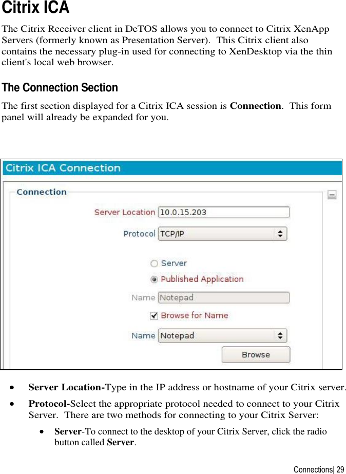  Connections| 29 Citrix ICA The Citrix Receiver client in DeTOS allows you to connect to Citrix XenApp Servers (formerly known as Presentation Server).  This Citrix client also contains the necessary plug-in used for connecting to XenDesktop via the thin client&apos;s local web browser. The Connection Section The first section displayed for a Citrix ICA session is Connection.  This form panel will already be expanded for you.   Server Location-Type in the IP address or hostname of your Citrix server.  Protocol-Select the appropriate protocol needed to connect to your Citrix Server.  There are two methods for connecting to your Citrix Server:  Server-To connect to the desktop of your Citrix Server, click the radio button called Server. 