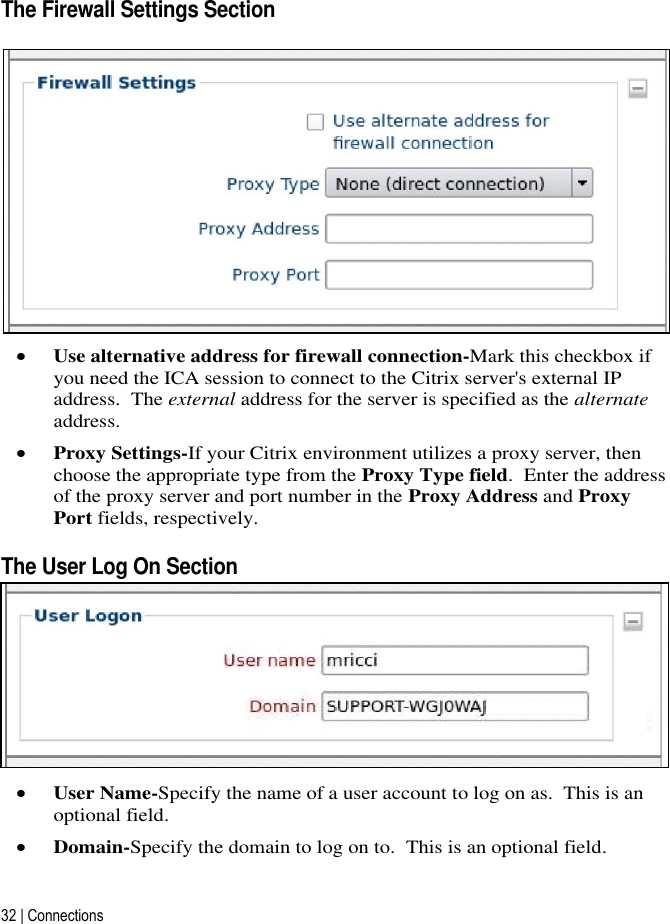 32 | Connections   The Firewall Settings Section   Use alternative address for firewall connection-Mark this checkbox if you need the ICA session to connect to the Citrix server&apos;s external IP address.  The external address for the server is specified as the alternate address.  Proxy Settings-If your Citrix environment utilizes a proxy server, then choose the appropriate type from the Proxy Type field.  Enter the address of the proxy server and port number in the Proxy Address and Proxy Port fields, respectively. The User Log On Section  User Name-Specify the name of a user account to log on as.  This is an optional field.  Domain-Specify the domain to log on to.  This is an optional field. 