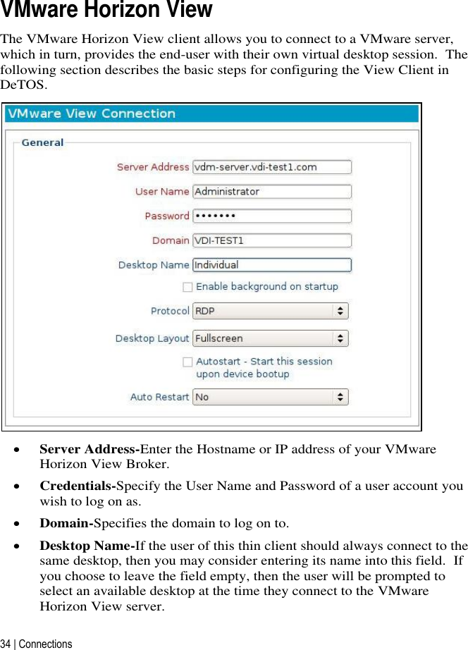 34 | Connections   VMware Horizon View The VMware Horizon View client allows you to connect to a VMware server, which in turn, provides the end-user with their own virtual desktop session.  The following section describes the basic steps for configuring the View Client in DeTOS.   Server Address-Enter the Hostname or IP address of your VMware Horizon View Broker.  Credentials-Specify the User Name and Password of a user account you wish to log on as.   Domain-Specifies the domain to log on to.   Desktop Name-If the user of this thin client should always connect to the same desktop, then you may consider entering its name into this field.  If you choose to leave the field empty, then the user will be prompted to select an available desktop at the time they connect to the VMware Horizon View server. 