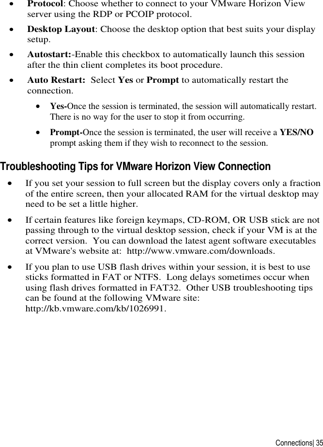  Connections| 35  Protocol: Choose whether to connect to your VMware Horizon View server using the RDP or PCOIP protocol.  Desktop Layout: Choose the desktop option that best suits your display setup.  Autostart:-Enable this checkbox to automatically launch this session after the thin client completes its boot procedure.  Auto Restart:  Select Yes or Prompt to automatically restart the connection.  Yes-Once the session is terminated, the session will automatically restart. There is no way for the user to stop it from occurring.  Prompt-Once the session is terminated, the user will receive a YES/NO prompt asking them if they wish to reconnect to the session. Troubleshooting Tips for VMware Horizon View Connection  If you set your session to full screen but the display covers only a fraction of the entire screen, then your allocated RAM for the virtual desktop may need to be set a little higher.  If certain features like foreign keymaps, CD-ROM, OR USB stick are not passing through to the virtual desktop session, check if your VM is at the correct version.  You can download the latest agent software executables at VMware&apos;s website at:  http://www.vmware.com/downloads.  If you plan to use USB flash drives within your session, it is best to use sticks formatted in FAT or NTFS.  Long delays sometimes occur when using flash drives formatted in FAT32.  Other USB troubleshooting tips can be found at the following VMware site:  http://kb.vmware.com/kb/1026991.    