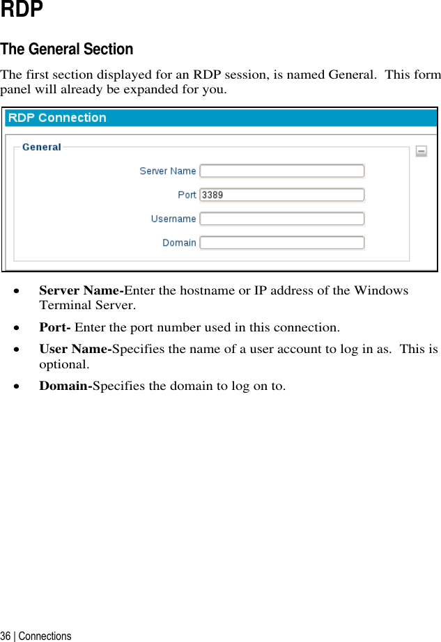 36 | Connections   RDP The General Section The first section displayed for an RDP session, is named General.  This form panel will already be expanded for you.   Server Name-Enter the hostname or IP address of the Windows Terminal Server.  Port- Enter the port number used in this connection.  User Name-Specifies the name of a user account to log in as.  This is optional.  Domain-Specifies the domain to log on to.       