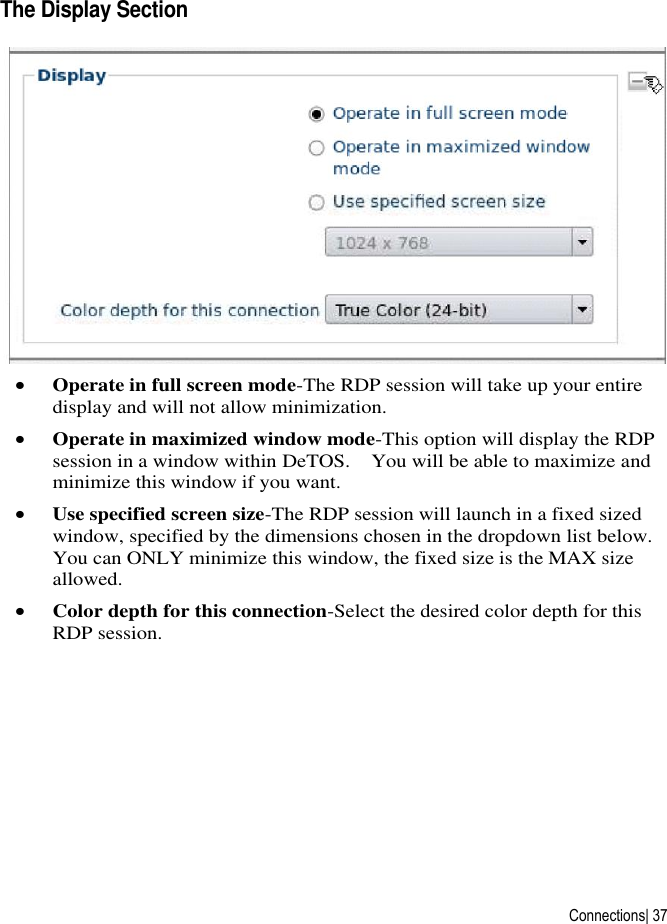  Connections| 37 The Display Section   Operate in full screen mode-The RDP session will take up your entire display and will not allow minimization.  Operate in maximized window mode-This option will display the RDP session in a window within DeTOS.    You will be able to maximize and minimize this window if you want.  Use specified screen size-The RDP session will launch in a fixed sized window, specified by the dimensions chosen in the dropdown list below.  You can ONLY minimize this window, the fixed size is the MAX size allowed.  Color depth for this connection-Select the desired color depth for this RDP session.      