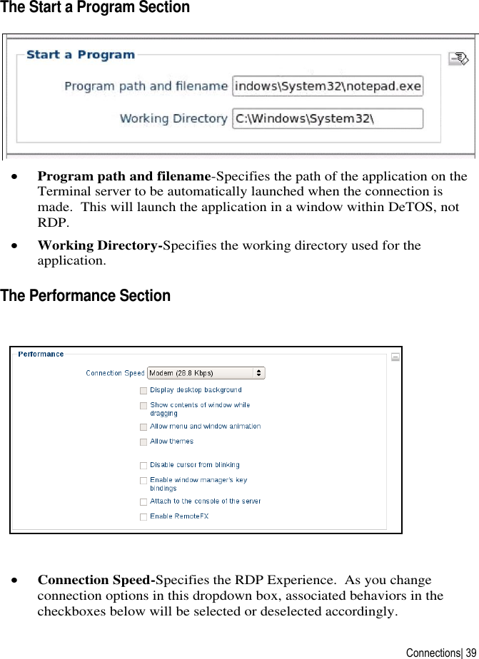  Connections| 39 The Start a Program Section   Program path and filename-Specifies the path of the application on the Terminal server to be automatically launched when the connection is made.  This will launch the application in a window within DeTOS, not RDP.  Working Directory-Specifies the working directory used for the application.  The Performance Section   Connection Speed-Specifies the RDP Experience.  As you change connection options in this dropdown box, associated behaviors in the checkboxes below will be selected or deselected accordingly. 