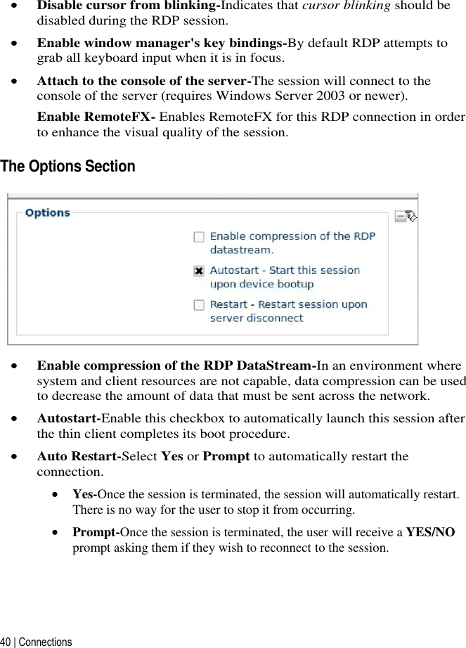 40 | Connections    Disable cursor from blinking-Indicates that cursor blinking should be disabled during the RDP session.  Enable window manager&apos;s key bindings-By default RDP attempts to grab all keyboard input when it is in focus.  Attach to the console of the server-The session will connect to the console of the server (requires Windows Server 2003 or newer). Enable RemoteFX- Enables RemoteFX for this RDP connection in order to enhance the visual quality of the session.  The Options Section   Enable compression of the RDP DataStream-In an environment where system and client resources are not capable, data compression can be used to decrease the amount of data that must be sent across the network.  Autostart-Enable this checkbox to automatically launch this session after the thin client completes its boot procedure.  Auto Restart-Select Yes or Prompt to automatically restart the connection.  Yes-Once the session is terminated, the session will automatically restart. There is no way for the user to stop it from occurring.  Prompt-Once the session is terminated, the user will receive a YES/NO prompt asking them if they wish to reconnect to the session.   