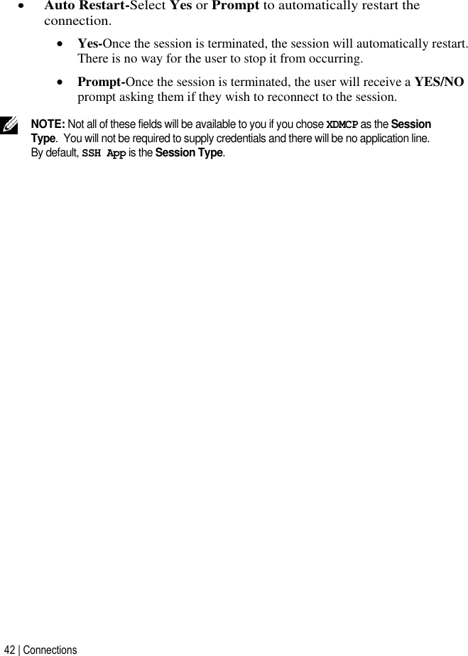 42 | Connections    Auto Restart-Select Yes or Prompt to automatically restart the connection.  Yes-Once the session is terminated, the session will automatically restart. There is no way for the user to stop it from occurring.  Prompt-Once the session is terminated, the user will receive a YES/NO prompt asking them if they wish to reconnect to the session.  NOTE: Not all of these fields will be available to you if you chose XDMCP as the Session Type.  You will not be required to supply credentials and there will be no application line.  By default, SSH App is the Session Type.          