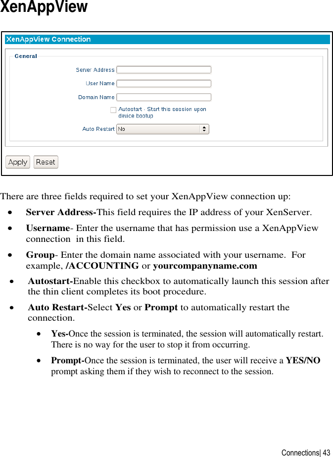  Connections| 43 XenAppView  There are three fields required to set your XenAppView connection up:  Server Address-This field requires the IP address of your XenServer.    Username- Enter the username that has permission use a XenAppView connection  in this field.  Group- Enter the domain name associated with your username.  For example, /ACCOUNTING or yourcompanyname.com  Autostart-Enable this checkbox to automatically launch this session after the thin client completes its boot procedure.  Auto Restart-Select Yes or Prompt to automatically restart the connection.  Yes-Once the session is terminated, the session will automatically restart. There is no way for the user to stop it from occurring.  Prompt-Once the session is terminated, the user will receive a YES/NO prompt asking them if they wish to reconnect to the session.   