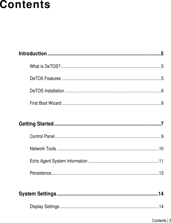 Contents | 3 Contents Introduction ....................................................................................5 What is DeTOS?....................................................................................... 5 DeTOS Features ...................................................................................... 5 DeTOS Installation ................................................................................... 6 First Boot Wizard ...................................................................................... 6 Getting Started ...............................................................................7 Control Panel ............................................................................................ 9 Network Tools ........................................................................................ 10 Echo Agent System Information ............................................................. 11 Persistence ............................................................................................. 13 System Settings ........................................................................... 14 Display Settings ...................................................................................... 14 