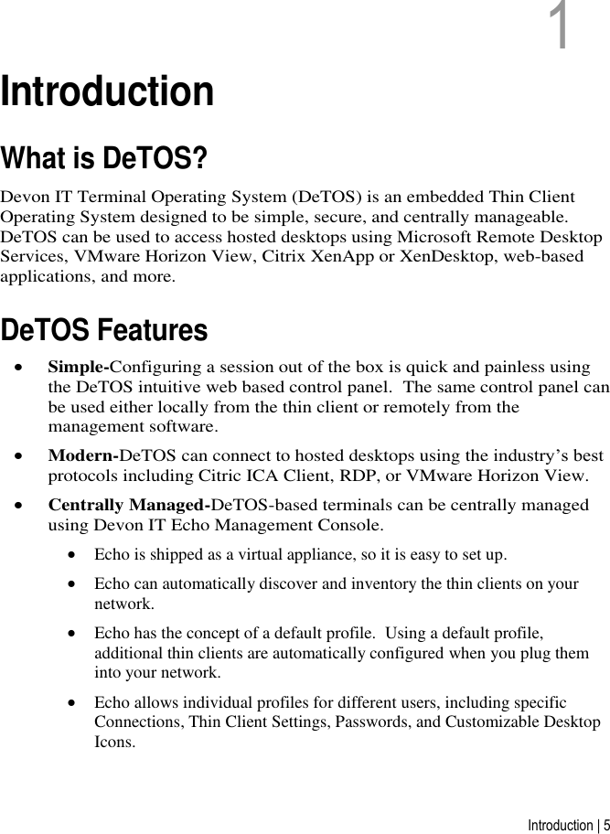 Introduction | 5 1   1  Introduction What is DeTOS? Devon IT Terminal Operating System (DeTOS) is an embedded Thin Client Operating System designed to be simple, secure, and centrally manageable.  DeTOS can be used to access hosted desktops using Microsoft Remote Desktop Services, VMware Horizon View, Citrix XenApp or XenDesktop, web-based applications, and more.  DeTOS Features  Simple-Configuring a session out of the box is quick and painless using the DeTOS intuitive web based control panel.  The same control panel can be used either locally from the thin client or remotely from the management software.  Modern-DeTOS can connect to hosted desktops using the industry’s best protocols including Citric ICA Client, RDP, or VMware Horizon View.  Centrally Managed-DeTOS-based terminals can be centrally managed using Devon IT Echo Management Console.  Echo is shipped as a virtual appliance, so it is easy to set up.  Echo can automatically discover and inventory the thin clients on your network.  Echo has the concept of a default profile.  Using a default profile, additional thin clients are automatically configured when you plug them into your network.  Echo allows individual profiles for different users, including specific Connections, Thin Client Settings, Passwords, and Customizable Desktop Icons. 