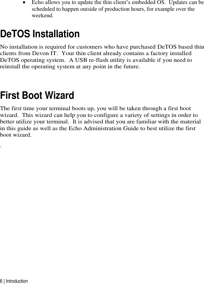 6 | Introduction  Echo allows you to update the thin client’s embedded OS.  Updates can be scheduled to happen outside of production hours, for example over the weekend. DeTOS Installation No installation is required for customers who have purchased DeTOS based thin clients from Devon IT.  Your thin client already contains a factory installed DeTOS operating system.  A USB re-flash utility is available if you need to reinstall the operating system at any point in the future.  First Boot Wizard The first time your terminal boots up, you will be taken through a first boot wizard.  This wizard can help you to configure a variety of settings in order to better utilize your terminal.  It is advised that you are familiar with the material in this guide as well as the Echo Administration Guide to best utilize the first boot wizard. .