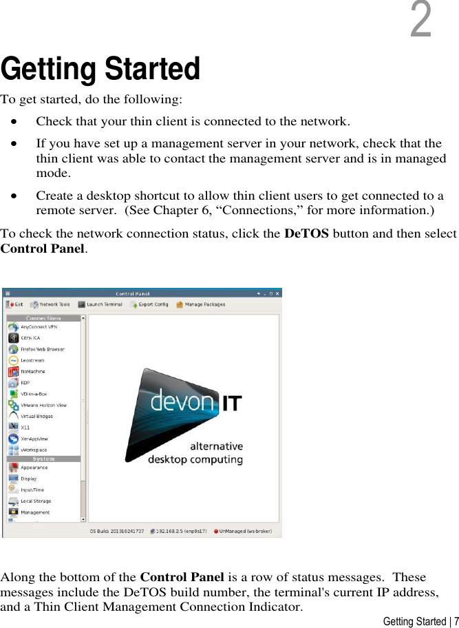 Getting Started | 7 2   2  Getting Started To get started, do the following:  Check that your thin client is connected to the network.  If you have set up a management server in your network, check that the thin client was able to contact the management server and is in managed mode.  Create a desktop shortcut to allow thin client users to get connected to a remote server.  (See Chapter 6, “Connections,” for more information.) To check the network connection status, click the DeTOS button and then select Control Panel.     Along the bottom of the Control Panel is a row of status messages.  These messages include the DeTOS build number, the terminal&apos;s current IP address, and a Thin Client Management Connection Indicator.  