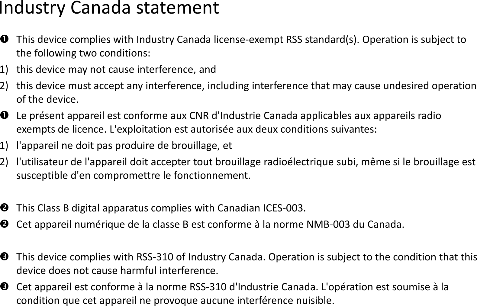 Industry Canada statementThis device complies with Industry Canada licensethe following two conditions: 1) this device may not cause interference, and 2)this device must accept any interference, including interference that may cause undesired operation of the device.Le présent appareil est conforme aux CNR d&apos;Industrie Canada applicables aux appareils radio Le présent appareil est conforme aux CNR d&apos;Industrie Canada applicables aux appareils radio exempts de licence. L&apos;exploitation est autorisée aux deux conditions suivantes: 1)l&apos;appareil ne doit pas produire de brouillage, et 2)l&apos;utilisateur de l&apos;appareil doit accepter tout brouillage radioélectrique subi, même si le brouillage est susceptible d&apos;en compromettre le fonctionnement.This Class B digital apparatus complies with Canadian ICESCet appareil numérique de la classe B est conforme à la norme NMBThis device complies with RSS-310 of Industry Canada. Operation is subject to the condition that this device does not cause harmful interference.Cet appareil est conforme à la norme RSS-310 d&apos;Industrie Canada. L&apos;opération est soumise à la condition que cet appareil ne provoque aucune interférence nuisibledevice complies with Industry Canada license-exempt RSS standard(s). Operation is subject to this device must accept any interference, including interference that may cause undesired operation Le présent appareil est conforme aux CNR d&apos;Industrie Canada applicables aux appareils radio Le présent appareil est conforme aux CNR d&apos;Industrie Canada applicables aux appareils radio exempts de licence. L&apos;exploitation est autorisée aux deux conditions suivantes: l&apos;appareil ne doit pas produire de brouillage, et l&apos;utilisateur de l&apos;appareil doit accepter tout brouillage radioélectrique subi, même si le brouillage est susceptible d&apos;en compromettre le fonctionnement.This Class B digital apparatus complies with Canadian ICES-003.Cet appareil numérique de la classe B est conforme à la norme NMB-003 du Canada.310 of Industry Canada. Operation is subject to the condition that this 310 d&apos;Industrie Canada. L&apos;opération est soumise à la appareil ne provoque aucune interférence nuisible.