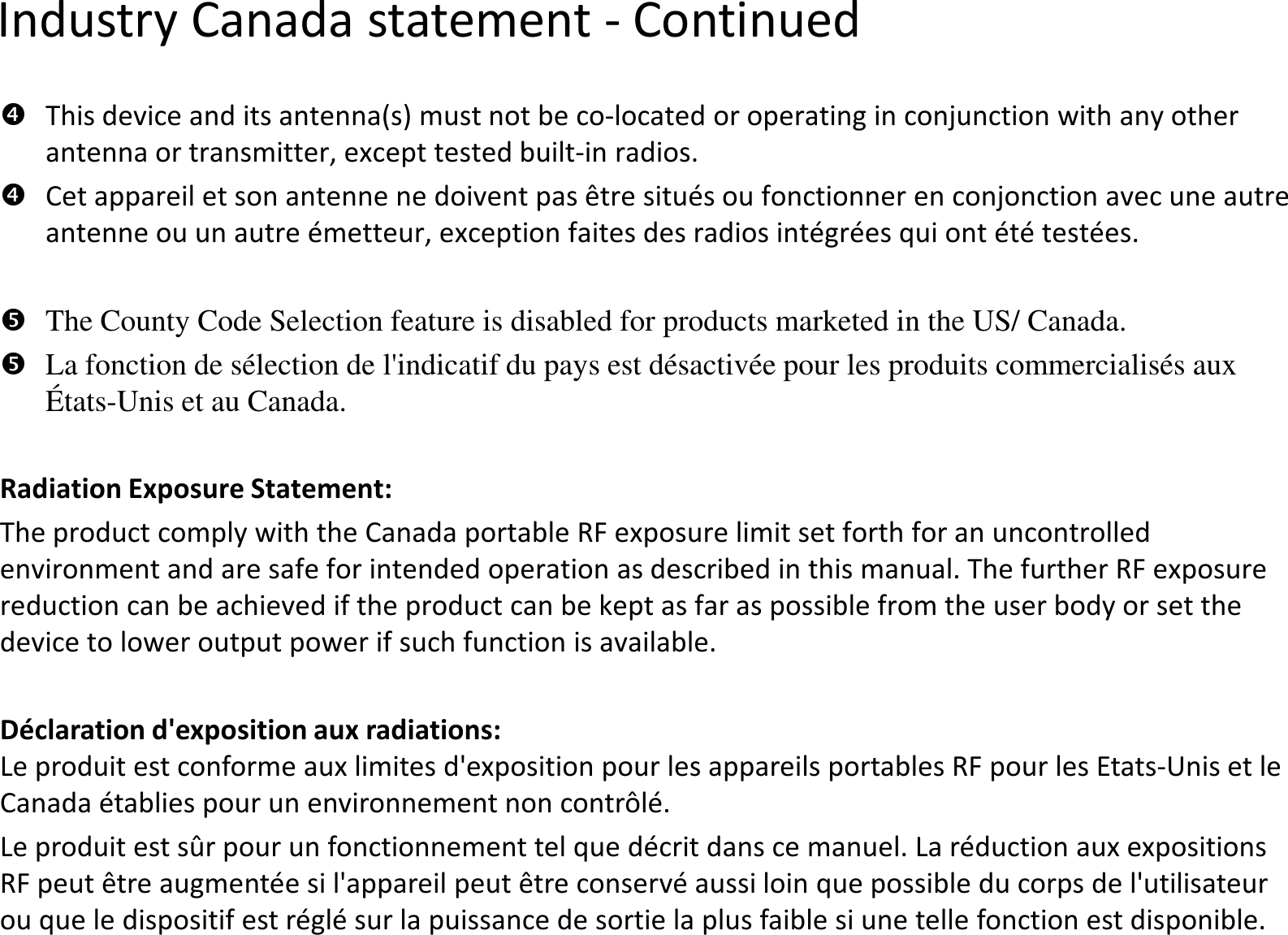 Industry Canada statement -This device and its antenna(s) must not be co-located or operating in conjunctionantenna or transmitter, except tested built-in radios. Cet appareil et son antenne ne doivent pas être situés ou fonctionner en conjonction avec une autre antenne ou un autre émetteur, exception faites des radios intégrées qui ont été testées. The County Code Selection feature is disabled for products marketed in the US/ Canada.La fonction de sélection de l&apos;indicatif du pays est désactivée pour les produits commercialisés aux États-Unis et au Canada.Radiation Exposure Statement:The product comply with the Canada portable RF exposure limit set forth for an uncontrolled environment and are safe for intended operation as described in this manual. The further RF exposure reduction can be achieved if the product can be kept as far as possible from the user body or set the device to lower output power if such function is available.Déclaration d&apos;exposition aux radiations:Le produit est conforme aux limites d&apos;exposition pour les appareils portables RF pour les EtatsCanada établies pour un environnement non contrôlé.Le produit est sûr pour un fonctionnement tel que décrit dans ce manuel. La réduction aux expositions RF peut être augmentée si l&apos;appareil peut être conservé aussi loin que possible du corps de l&apos;utilisateur ou que le dispositif est réglé sur la puissance de sortie la plus faible si une telle fonction est disponibleContinuedlocated or operating in conjunctionwith any other in radios. Cet appareil et son antenne ne doivent pas être situés ou fonctionner en conjonction avec une autre antenne ou un autre émetteur, exception faites des radios intégrées qui ont été testées. County Code Selection feature is disabled for products marketed in the US/ Canada.La fonction de sélection de l&apos;indicatif du pays est désactivée pour les produits commercialisés aux The product comply with the Canada portable RF exposure limit set forth for an uncontrolled environment and are safe for intended operation as described in this manual. The further RF exposure reduction can be achieved if the product can be kept as far as possible from the user body or set the device to lower output power if such function is available.Le produit est conforme aux limites d&apos;exposition pour les appareils portables RF pour les Etats-Unis et le Canada établies pour un environnement non contrôlé.Le produit est sûr pour un fonctionnement tel que décrit dans ce manuel. La réduction aux expositions RF peut être augmentée si l&apos;appareil peut être conservé aussi loin que possible du corps de l&apos;utilisateur ou que le dispositif est réglé sur la puissance de sortie la plus faible si une telle fonction est disponible.